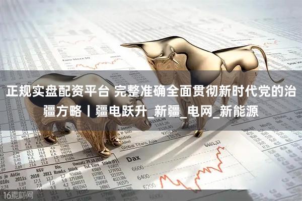 正规实盘配资平台 完整准确全面贯彻新时代党的治疆方略丨疆电跃升_新疆_电网_新能源