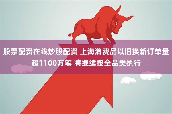 股票配资在线炒股配资 上海消费品以旧换新订单量超1100万笔 将继续按全品类执行