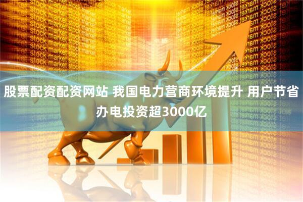 股票配资配资网站 我国电力营商环境提升 用户节省办电投资超3000亿