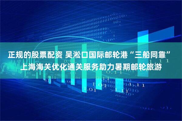 正规的股票配资 吴淞口国际邮轮港“三船同靠” 上海海关优化通关服务助力暑期邮轮旅游