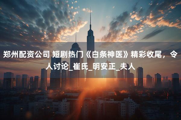 郑州配资公司 短剧热门《白条神医》精彩收尾，令人讨论_崔氏_明安正_夫人