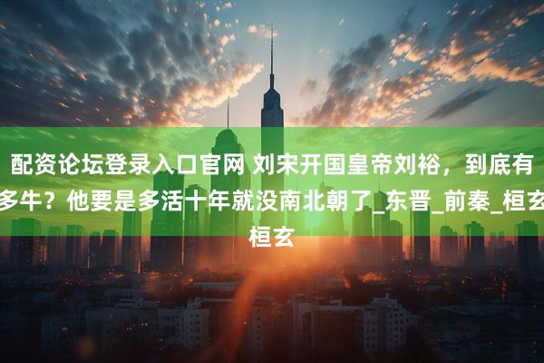 配资论坛登录入口官网 刘宋开国皇帝刘裕，到底有多牛？他要是多活十年就没南北朝了_东晋_前秦_桓玄