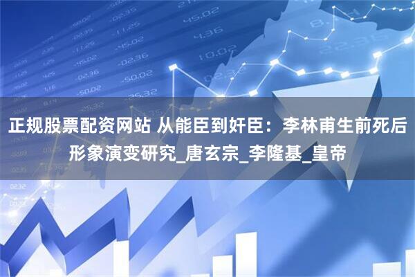 正规股票配资网站 从能臣到奸臣：李林甫生前死后形象演变研究_唐玄宗_李隆基_皇帝