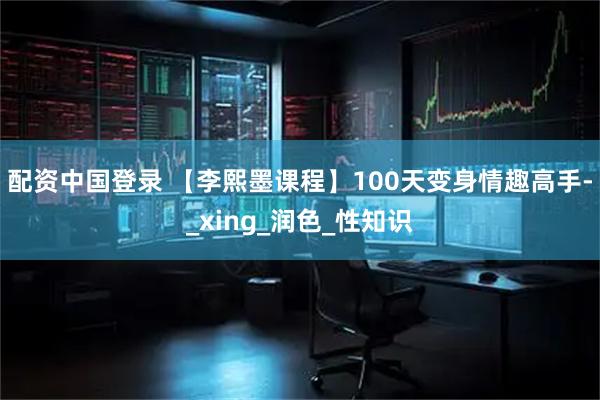 配资中国登录 【李熙墨课程】100天变身情趣高手-_xing_润色_性知识