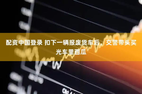 配资中国登录 扣下一辆报废货车后，交警带头买光车里西瓜