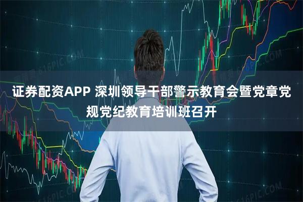 证券配资APP 深圳领导干部警示教育会暨党章党规党纪教育培训班召开