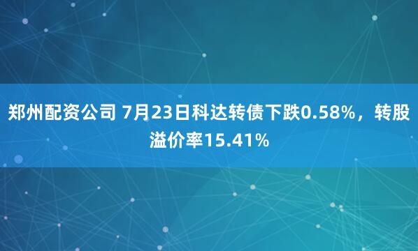 郑州配资公司 7月23日科达转债下跌0.58%，转股溢价率15.41%