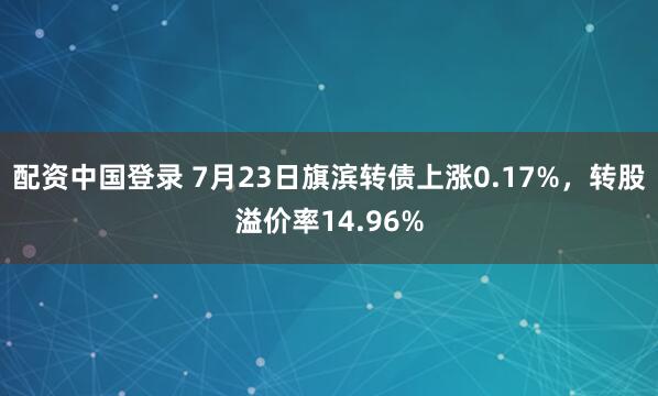 配资中国登录 7月23日旗滨转债上涨0.17%，转股溢价率14.96%