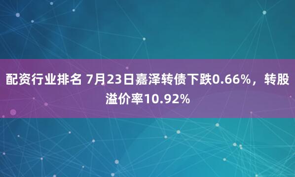配资行业排名 7月23日嘉泽转债下跌0.66%，转股溢价率10.92%