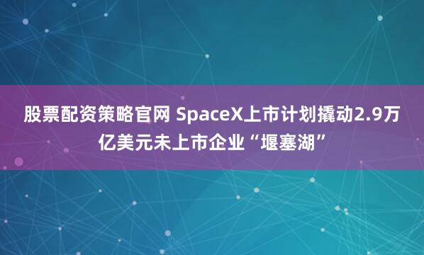 股票配资策略官网 SpaceX上市计划撬动2.9万亿美元未上市企业“堰塞湖”