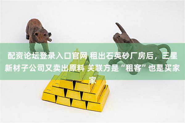 配资论坛登录入口官网 租出石英砂厂房后,三星新材子公司又卖出原料 关联方是“租客”也是买家