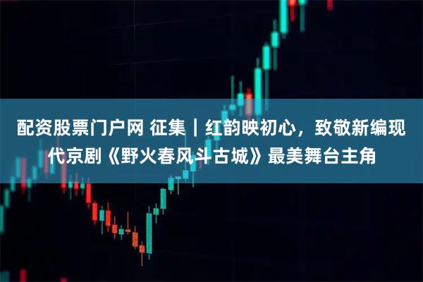 配资股票门户网 征集｜红韵映初心，致敬新编现代京剧《野火春风斗古城》最美舞台主角