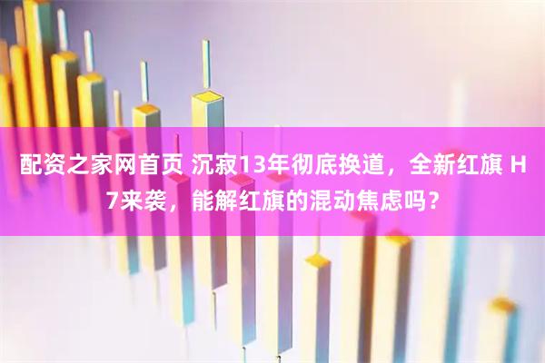 配资之家网首页 沉寂13年彻底换道,全新红旗 H7来袭,能解红旗的混动焦虑吗?