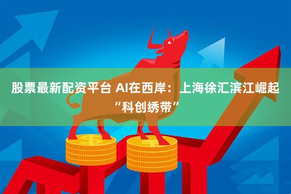 股票最新配资平台 AI在西岸:上海徐汇滨江崛起“科创绣带”