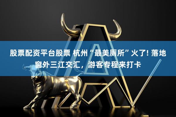 股票配资平台股票 杭州“最美厕所”火了! 落地窗外三江交汇，游客专程来打卡